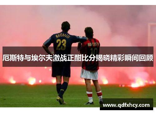 厄斯特与埃尔夫激战正酣比分揭晓精彩瞬间回顾