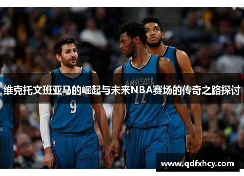 维克托文班亚马的崛起与未来NBA赛场的传奇之路探讨